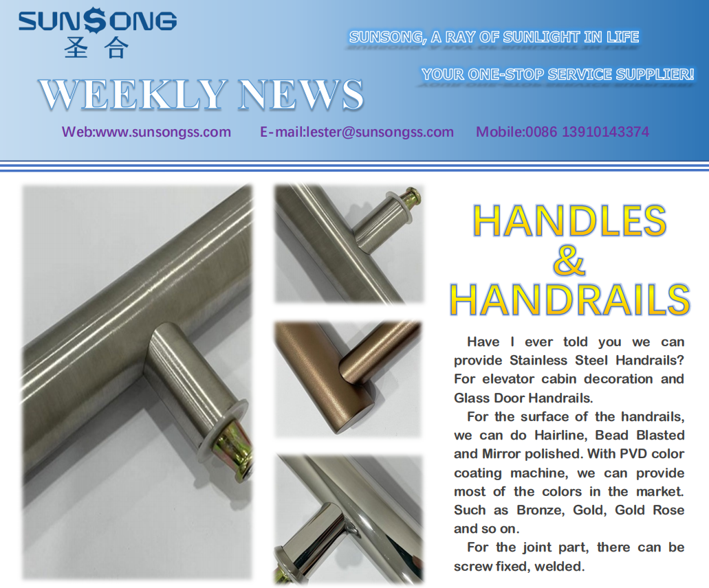 HANDLES & HANDRAIL Have I ever told you we can provide Stainless Steel Handrails? For elevator cabin decoration and Glass Door Handrails. For the surface of the handrails, we can do Hairline, Bead Blasted and Mirror polished. With PVD color coating machine, we can provide most of the colors in the market. Such as Bronze, Gold, Gold Rose and so on. For the joint part, there can be screw fixed, welded.