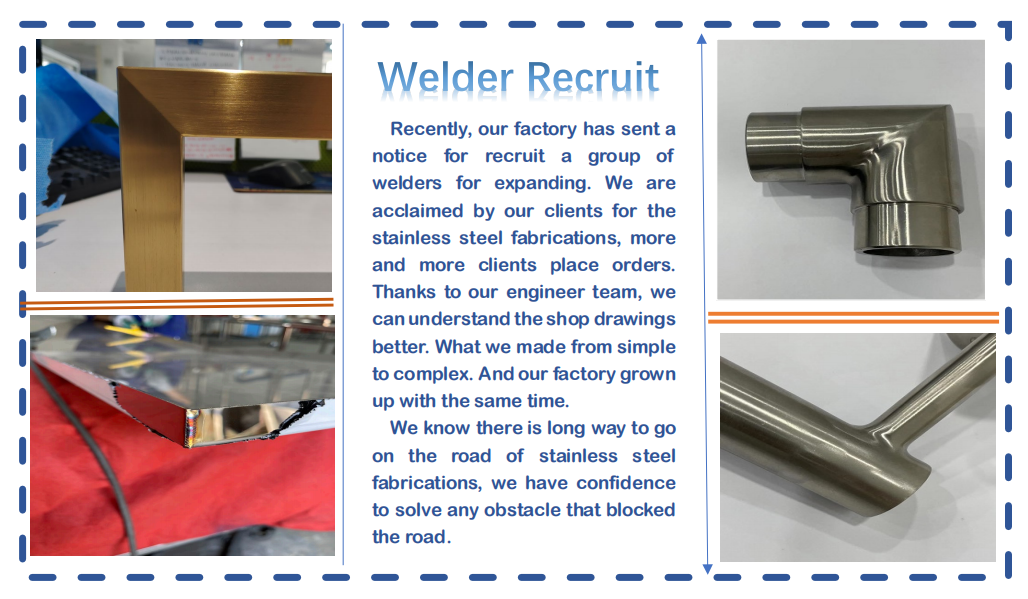 Welder Recruit Recently, our factory has sent a notice for recruit a group of welders for expanding. We are acclaimed by our clients for the stainless steel fabrications, more and more clients place orders. Thanks to our engineer team, we can understand the shop drawings better. What we made from simple to complex. And our factory grown up with the same time. We know there is long way to go on the road of stainless steel fabrications, we have confidence to solve any obstacle that blocked the road.